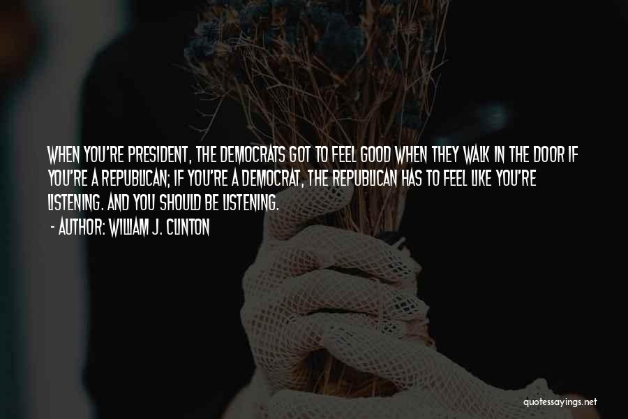 William J. Clinton Quotes: When You're President, The Democrats Got To Feel Good When They Walk In The Door If You're A Republican; If