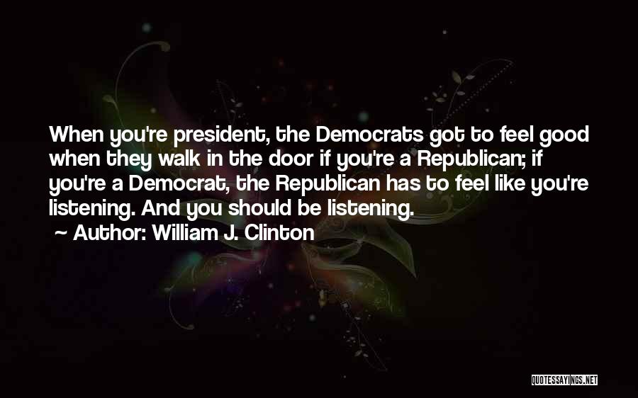 William J. Clinton Quotes: When You're President, The Democrats Got To Feel Good When They Walk In The Door If You're A Republican; If