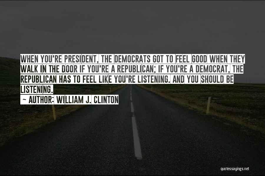 William J. Clinton Quotes: When You're President, The Democrats Got To Feel Good When They Walk In The Door If You're A Republican; If