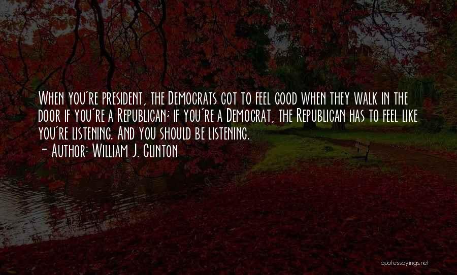 William J. Clinton Quotes: When You're President, The Democrats Got To Feel Good When They Walk In The Door If You're A Republican; If