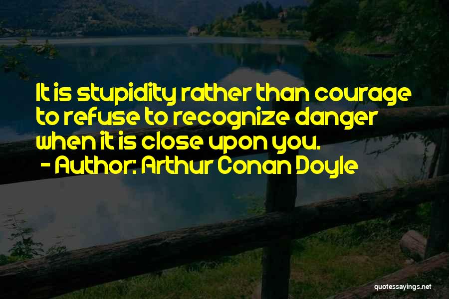 Arthur Conan Doyle Quotes: It Is Stupidity Rather Than Courage To Refuse To Recognize Danger When It Is Close Upon You.