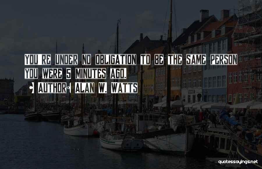 Alan W. Watts Quotes: You're Under No Obligation To Be The Same Person You Were 5 Minutes Ago.