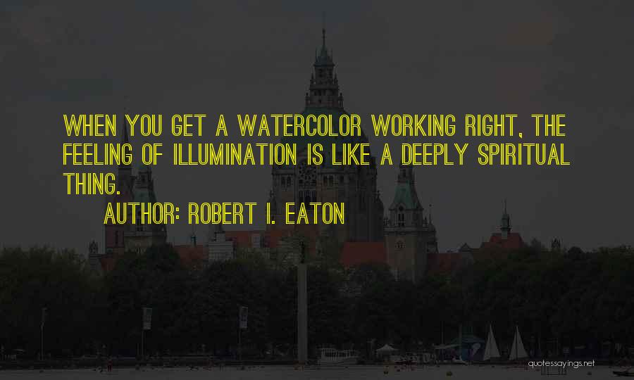 Robert I. Eaton Quotes: When You Get A Watercolor Working Right, The Feeling Of Illumination Is Like A Deeply Spiritual Thing.