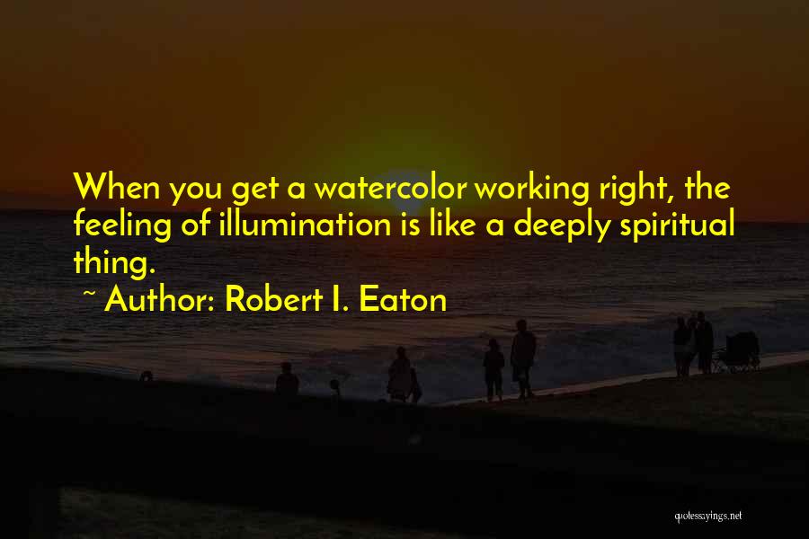 Robert I. Eaton Quotes: When You Get A Watercolor Working Right, The Feeling Of Illumination Is Like A Deeply Spiritual Thing.