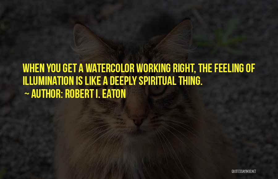 Robert I. Eaton Quotes: When You Get A Watercolor Working Right, The Feeling Of Illumination Is Like A Deeply Spiritual Thing.