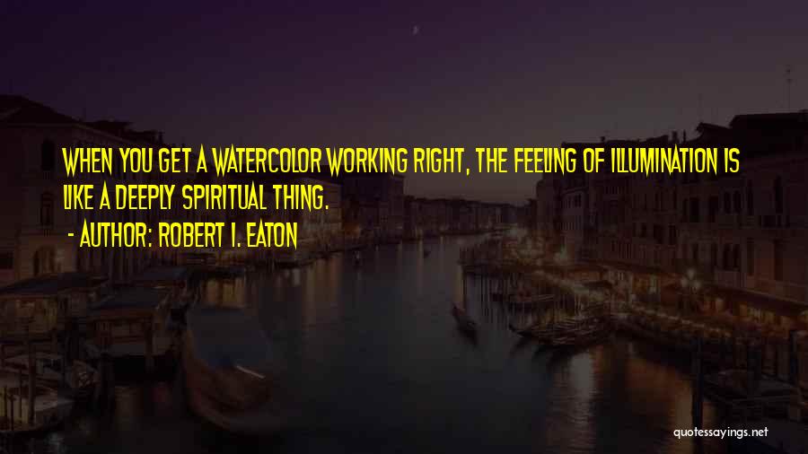 Robert I. Eaton Quotes: When You Get A Watercolor Working Right, The Feeling Of Illumination Is Like A Deeply Spiritual Thing.