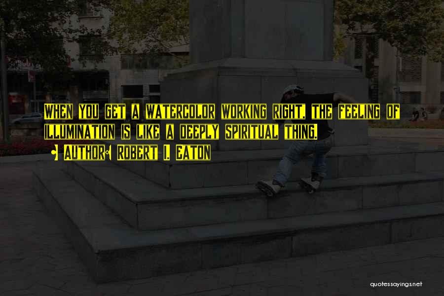 Robert I. Eaton Quotes: When You Get A Watercolor Working Right, The Feeling Of Illumination Is Like A Deeply Spiritual Thing.