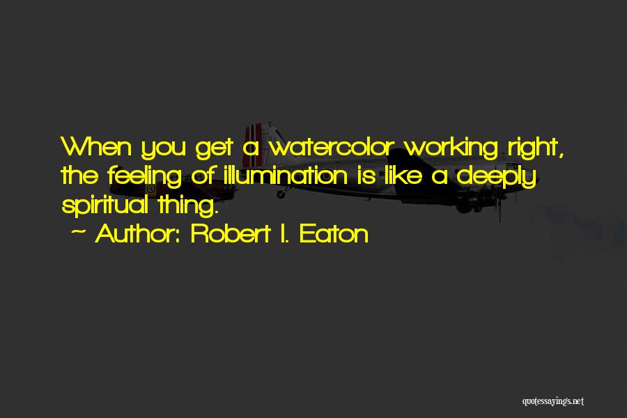 Robert I. Eaton Quotes: When You Get A Watercolor Working Right, The Feeling Of Illumination Is Like A Deeply Spiritual Thing.