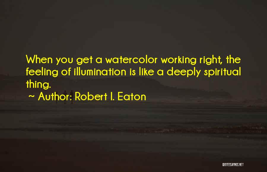 Robert I. Eaton Quotes: When You Get A Watercolor Working Right, The Feeling Of Illumination Is Like A Deeply Spiritual Thing.