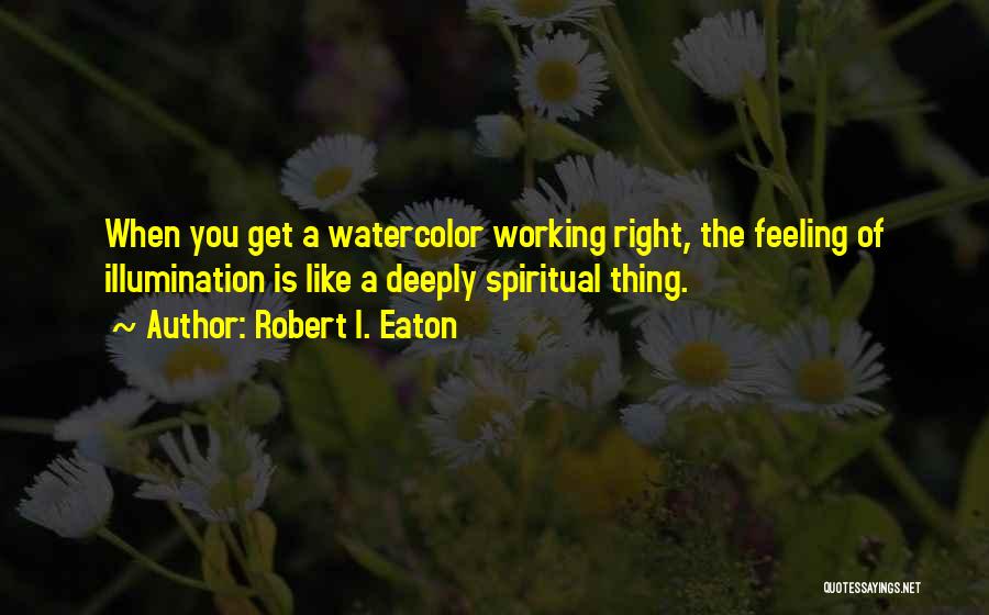 Robert I. Eaton Quotes: When You Get A Watercolor Working Right, The Feeling Of Illumination Is Like A Deeply Spiritual Thing.