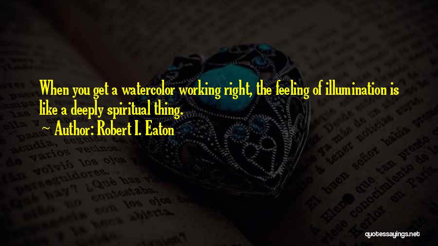 Robert I. Eaton Quotes: When You Get A Watercolor Working Right, The Feeling Of Illumination Is Like A Deeply Spiritual Thing.