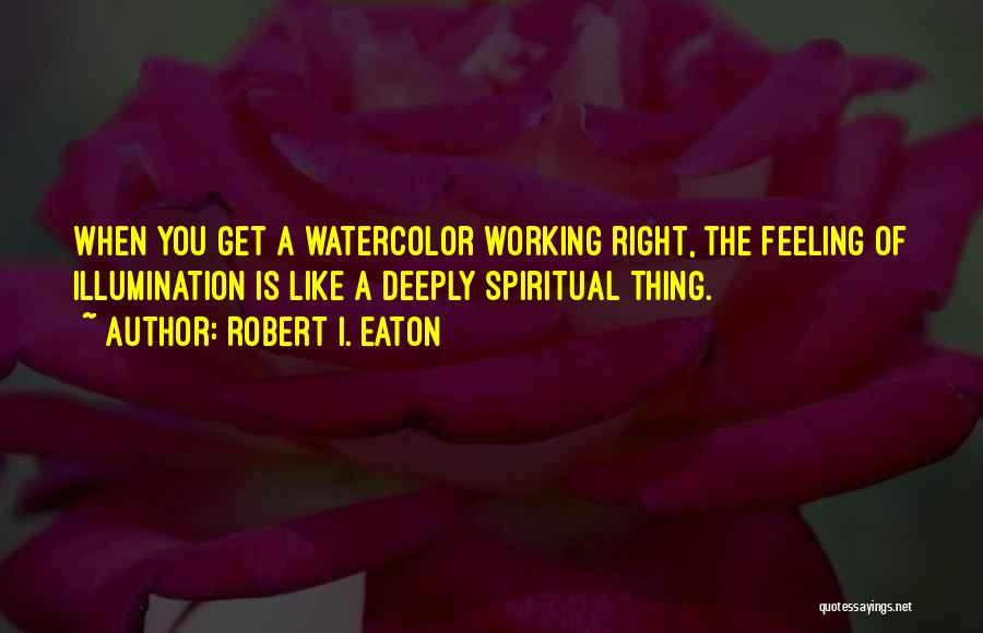 Robert I. Eaton Quotes: When You Get A Watercolor Working Right, The Feeling Of Illumination Is Like A Deeply Spiritual Thing.