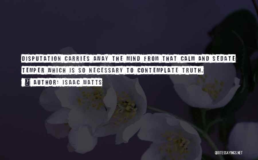 Isaac Watts Quotes: Disputation Carries Away The Mind From That Calm And Sedate Temper Which Is So Necessary To Contemplate Truth.