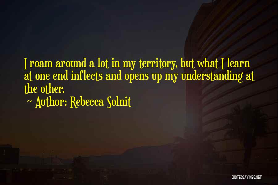 Rebecca Solnit Quotes: I Roam Around A Lot In My Territory, But What I Learn At One End Inflects And Opens Up My