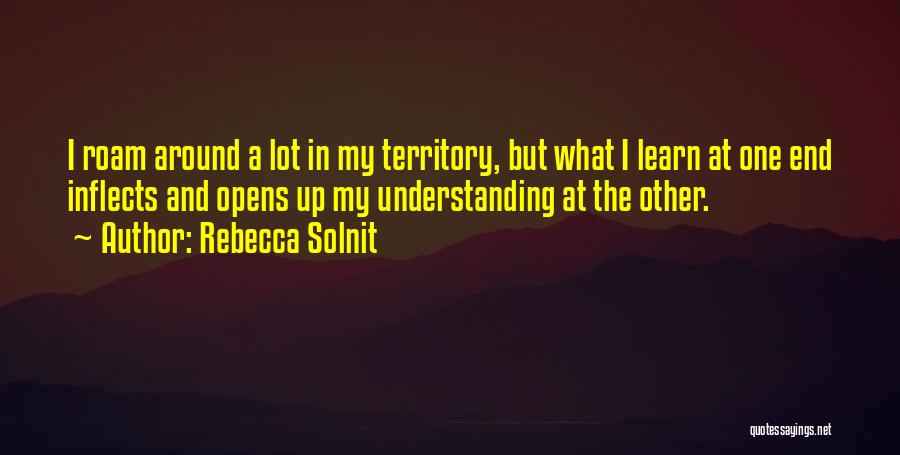 Rebecca Solnit Quotes: I Roam Around A Lot In My Territory, But What I Learn At One End Inflects And Opens Up My