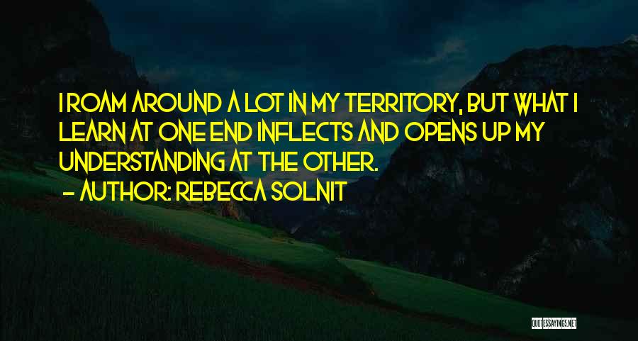 Rebecca Solnit Quotes: I Roam Around A Lot In My Territory, But What I Learn At One End Inflects And Opens Up My