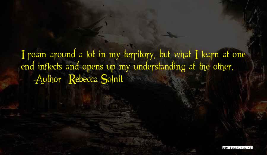 Rebecca Solnit Quotes: I Roam Around A Lot In My Territory, But What I Learn At One End Inflects And Opens Up My