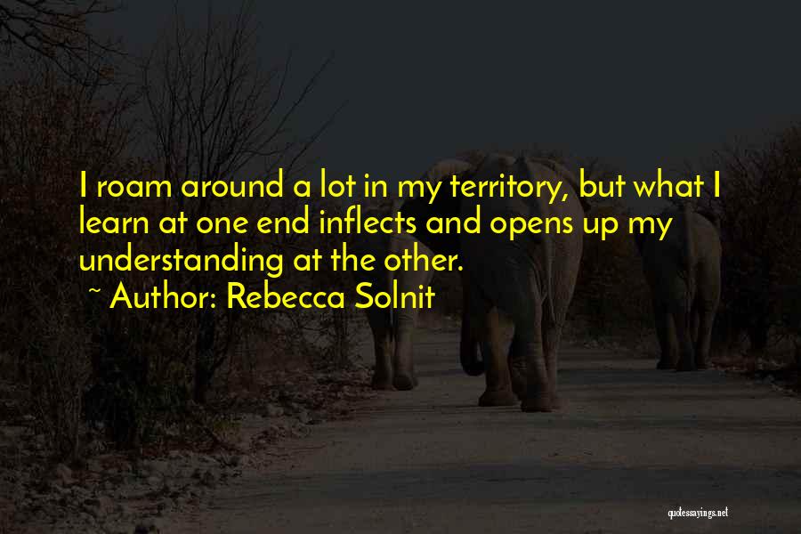 Rebecca Solnit Quotes: I Roam Around A Lot In My Territory, But What I Learn At One End Inflects And Opens Up My