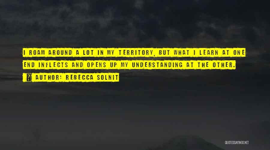 Rebecca Solnit Quotes: I Roam Around A Lot In My Territory, But What I Learn At One End Inflects And Opens Up My