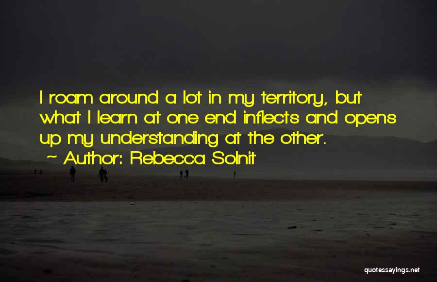 Rebecca Solnit Quotes: I Roam Around A Lot In My Territory, But What I Learn At One End Inflects And Opens Up My