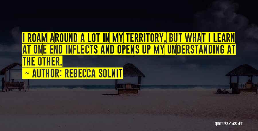 Rebecca Solnit Quotes: I Roam Around A Lot In My Territory, But What I Learn At One End Inflects And Opens Up My