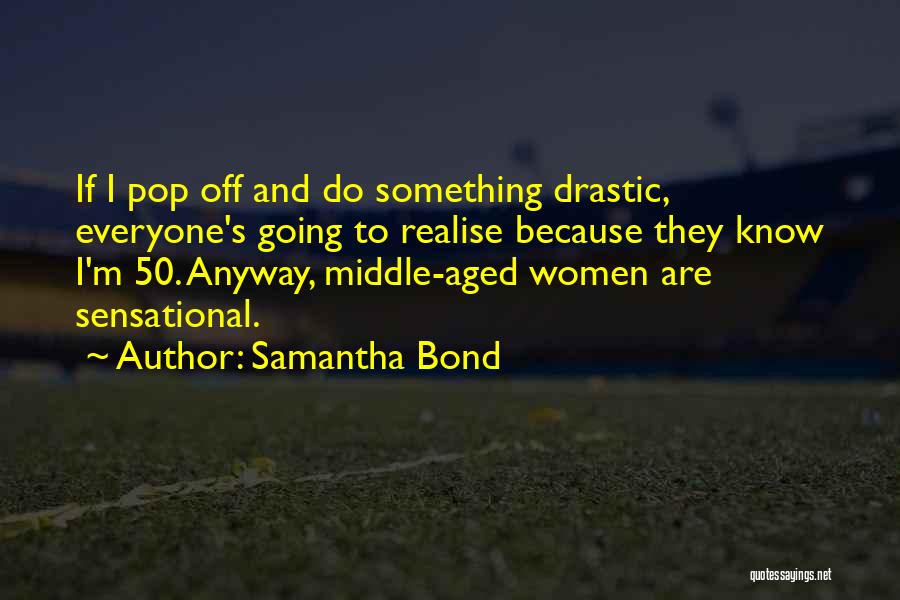 Samantha Bond Quotes: If I Pop Off And Do Something Drastic, Everyone's Going To Realise Because They Know I'm 50. Anyway, Middle-aged Women