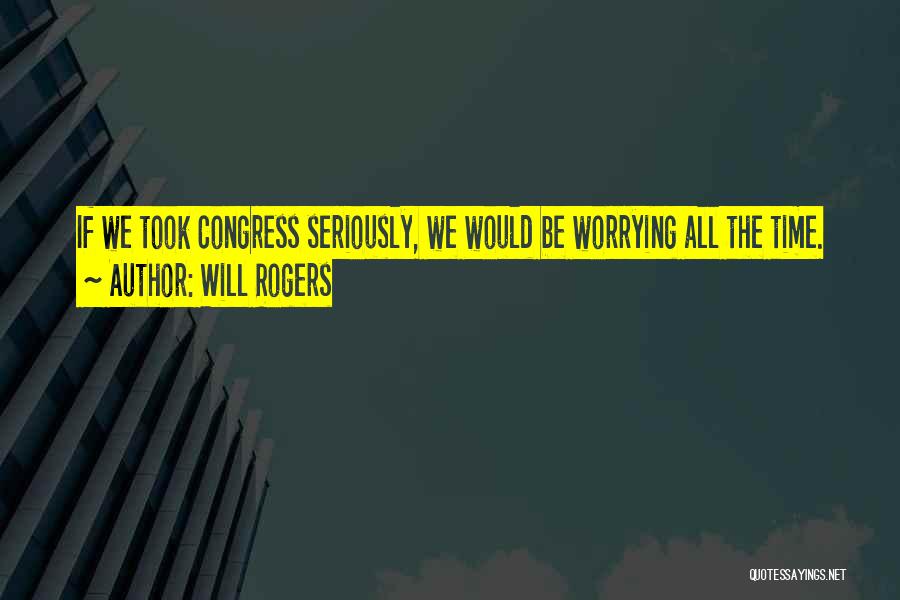 Will Rogers Quotes: If We Took Congress Seriously, We Would Be Worrying All The Time.