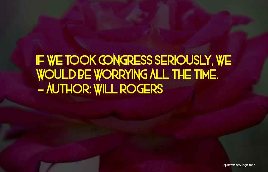 Will Rogers Quotes: If We Took Congress Seriously, We Would Be Worrying All The Time.