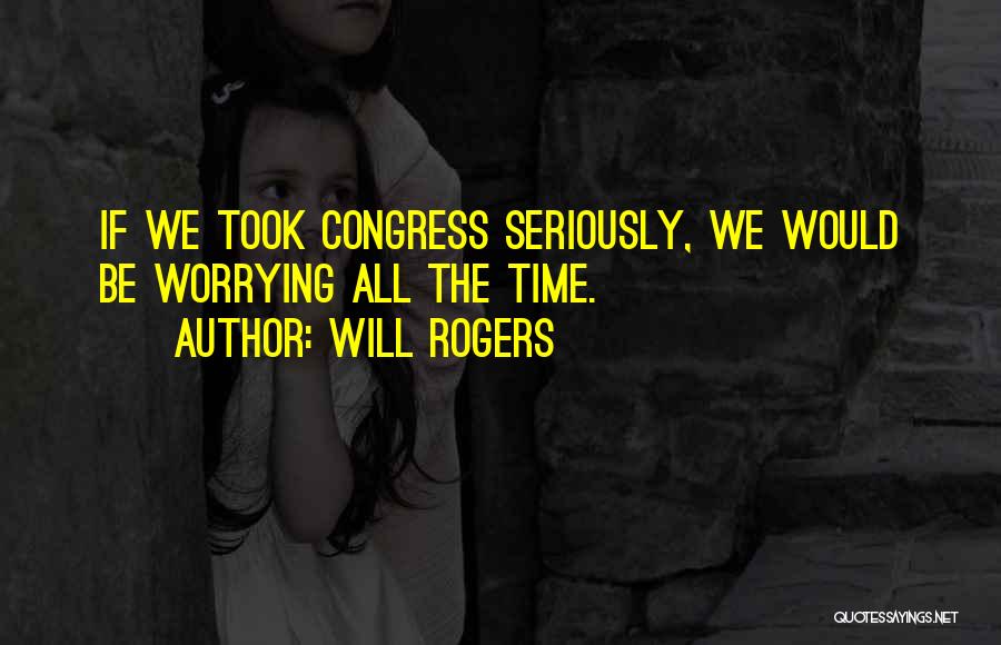 Will Rogers Quotes: If We Took Congress Seriously, We Would Be Worrying All The Time.