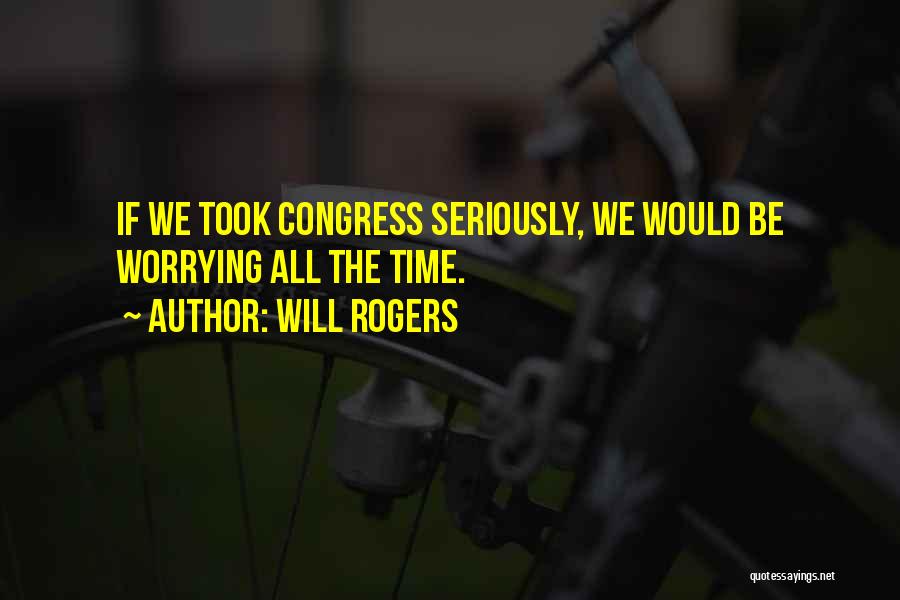 Will Rogers Quotes: If We Took Congress Seriously, We Would Be Worrying All The Time.