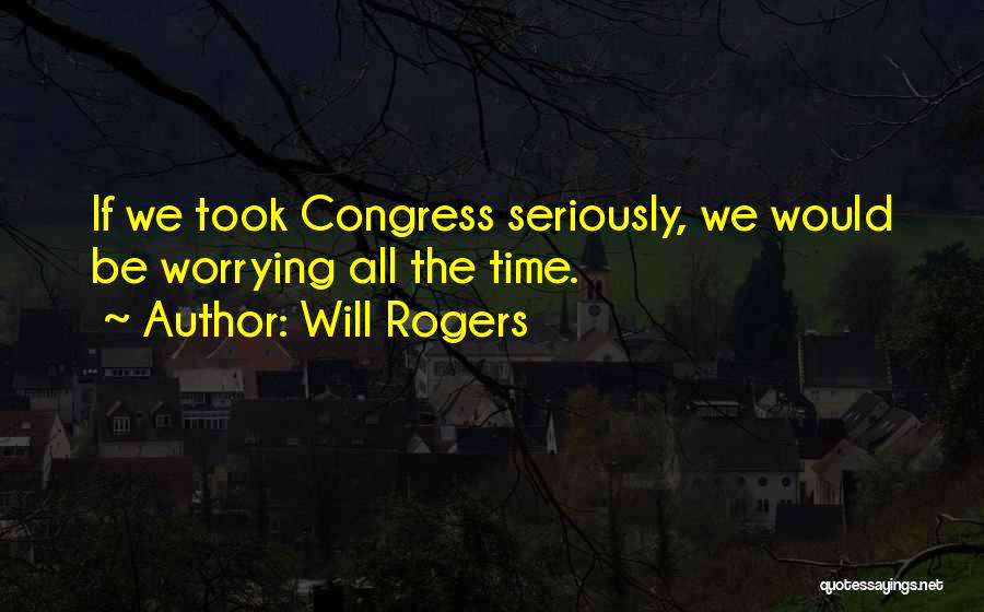 Will Rogers Quotes: If We Took Congress Seriously, We Would Be Worrying All The Time.