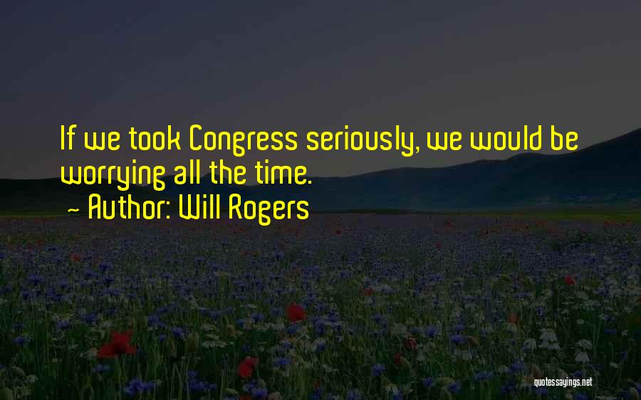Will Rogers Quotes: If We Took Congress Seriously, We Would Be Worrying All The Time.
