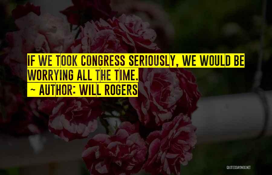 Will Rogers Quotes: If We Took Congress Seriously, We Would Be Worrying All The Time.