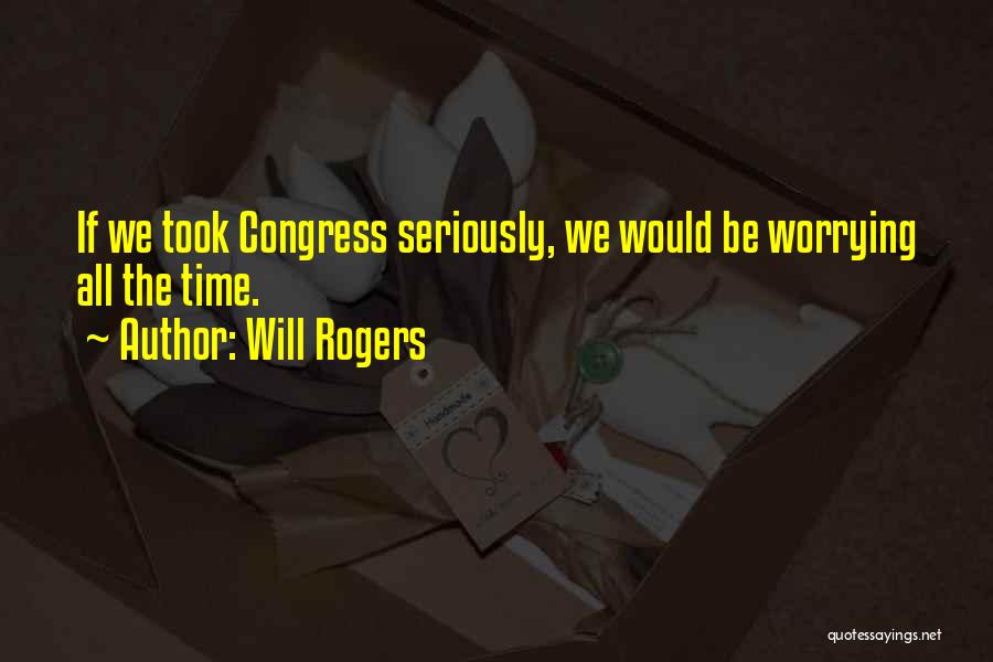Will Rogers Quotes: If We Took Congress Seriously, We Would Be Worrying All The Time.