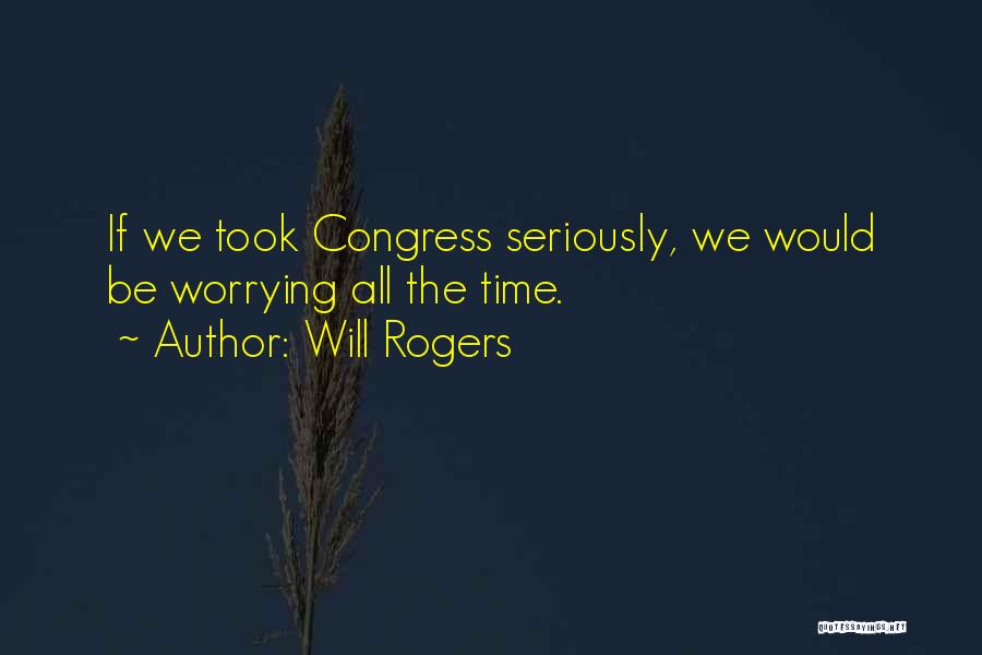 Will Rogers Quotes: If We Took Congress Seriously, We Would Be Worrying All The Time.