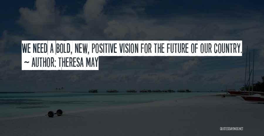 Theresa May Quotes: We Need A Bold, New, Positive Vision For The Future Of Our Country.