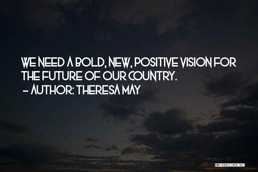 Theresa May Quotes: We Need A Bold, New, Positive Vision For The Future Of Our Country.