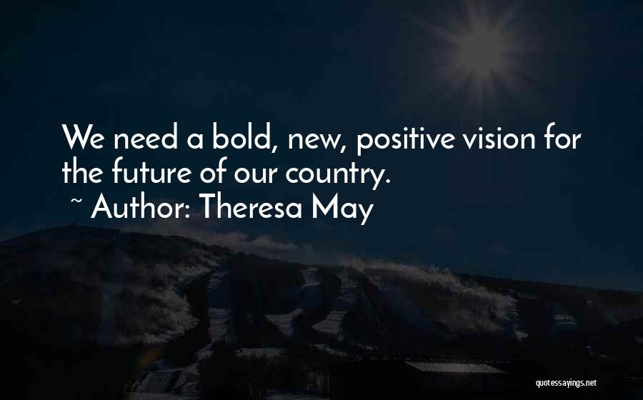 Theresa May Quotes: We Need A Bold, New, Positive Vision For The Future Of Our Country.