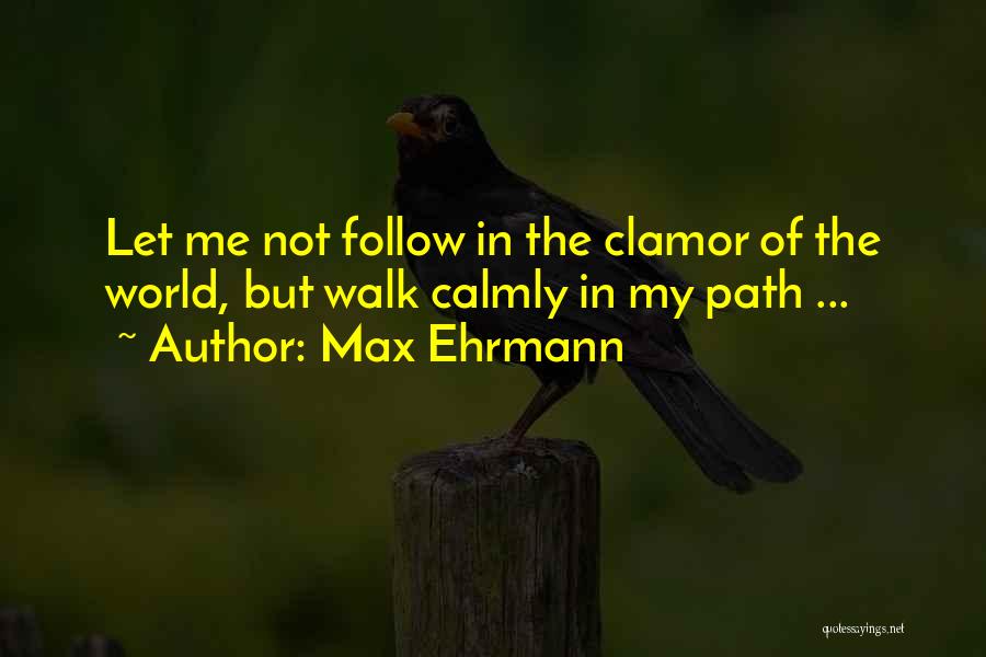 Max Ehrmann Quotes: Let Me Not Follow In The Clamor Of The World, But Walk Calmly In My Path ...