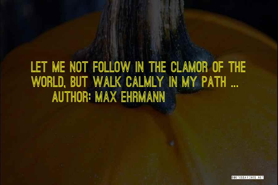 Max Ehrmann Quotes: Let Me Not Follow In The Clamor Of The World, But Walk Calmly In My Path ...