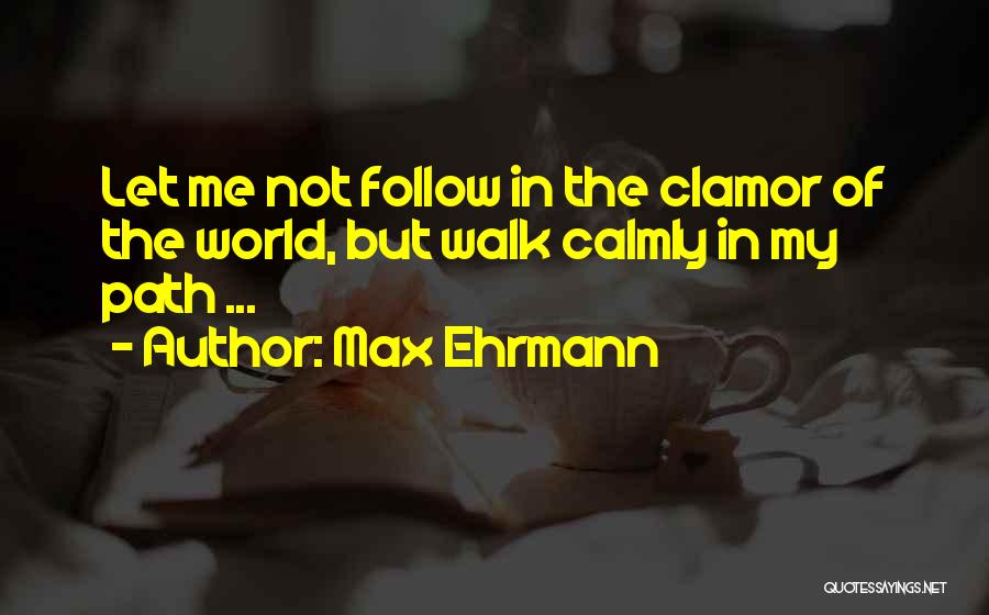 Max Ehrmann Quotes: Let Me Not Follow In The Clamor Of The World, But Walk Calmly In My Path ...