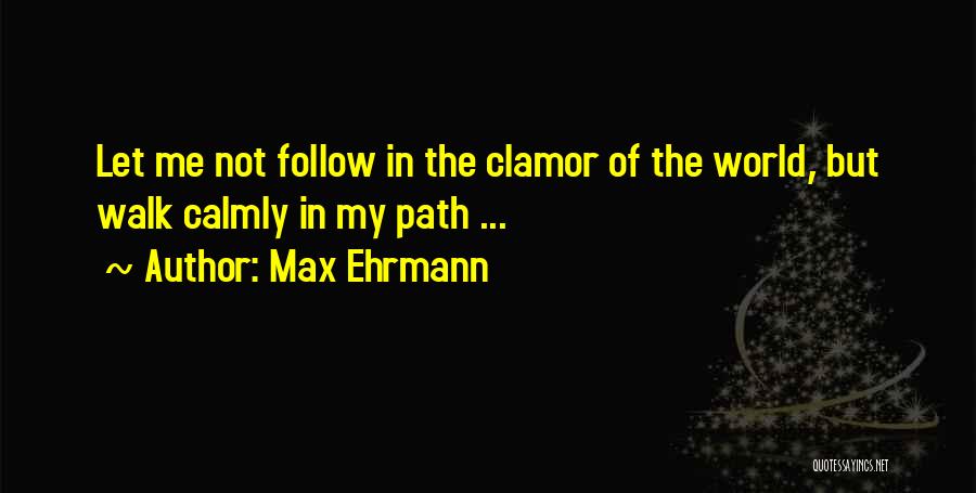 Max Ehrmann Quotes: Let Me Not Follow In The Clamor Of The World, But Walk Calmly In My Path ...