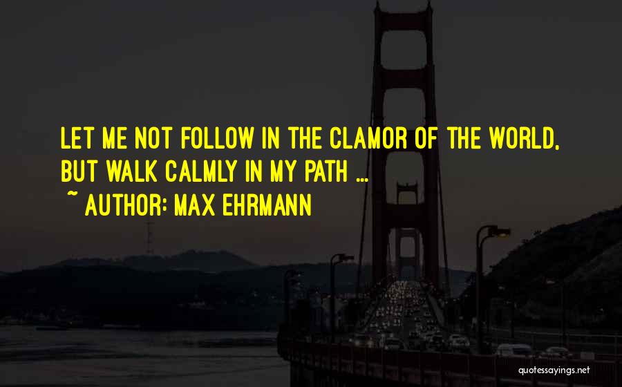 Max Ehrmann Quotes: Let Me Not Follow In The Clamor Of The World, But Walk Calmly In My Path ...