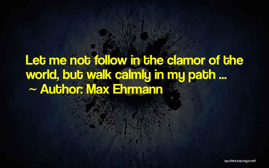 Max Ehrmann Quotes: Let Me Not Follow In The Clamor Of The World, But Walk Calmly In My Path ...