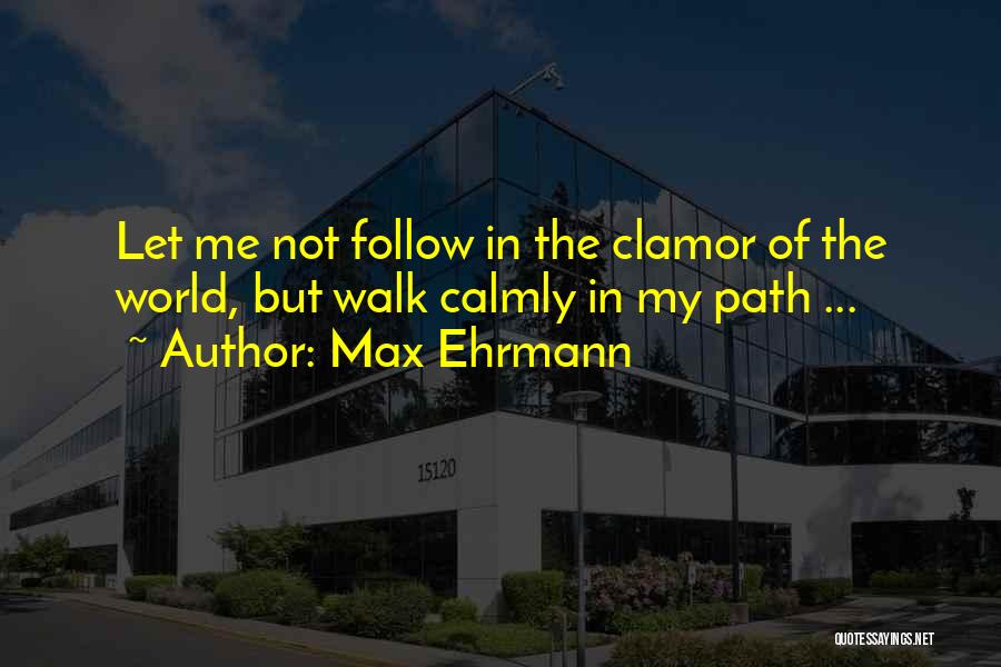 Max Ehrmann Quotes: Let Me Not Follow In The Clamor Of The World, But Walk Calmly In My Path ...