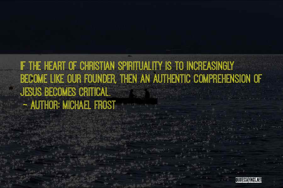 Michael Frost Quotes: If The Heart Of Christian Spirituality Is To Increasingly Become Like Our Founder, Then An Authentic Comprehension Of Jesus Becomes