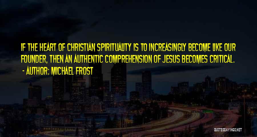 Michael Frost Quotes: If The Heart Of Christian Spirituality Is To Increasingly Become Like Our Founder, Then An Authentic Comprehension Of Jesus Becomes