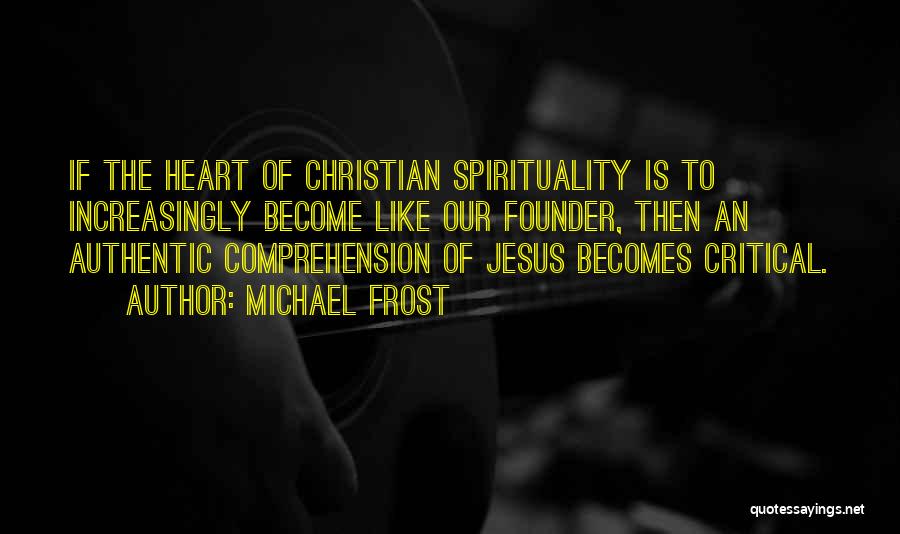 Michael Frost Quotes: If The Heart Of Christian Spirituality Is To Increasingly Become Like Our Founder, Then An Authentic Comprehension Of Jesus Becomes