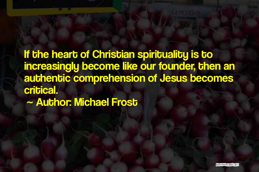 Michael Frost Quotes: If The Heart Of Christian Spirituality Is To Increasingly Become Like Our Founder, Then An Authentic Comprehension Of Jesus Becomes