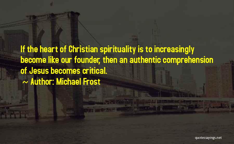 Michael Frost Quotes: If The Heart Of Christian Spirituality Is To Increasingly Become Like Our Founder, Then An Authentic Comprehension Of Jesus Becomes